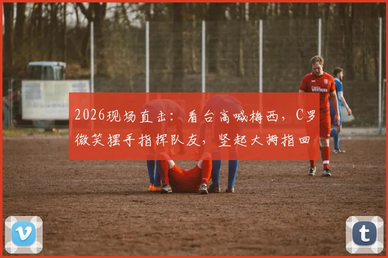2026现场直击：看台高喊梅西，C罗微笑摆手指挥队友，竖起大拇指回应球迷