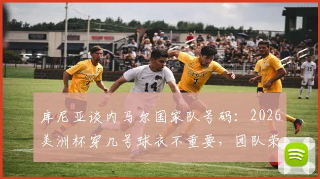 库尼亚谈内马尔国家队号码:2026美洲杯穿几号球衣不重要,团队荣誉高于一切