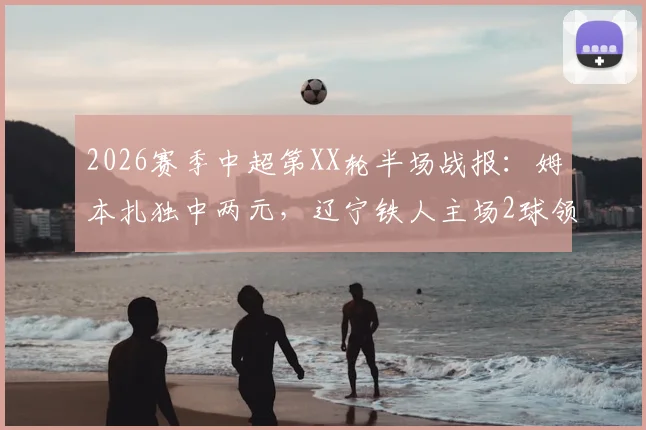 2026赛季中超第XX轮半场战报：姆本扎独中两元，辽宁铁人主场2球领先浙江队
