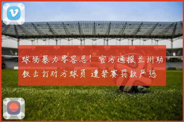 球场暴力零容忍！官方通报兰州助教击打对方球员 遭禁赛罚款严惩